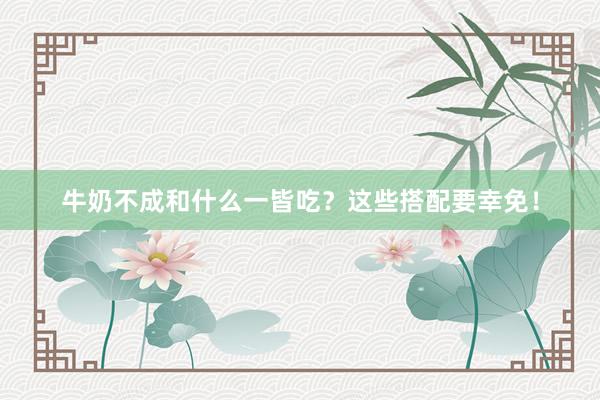 牛奶不成和什么一皆吃？这些搭配要幸免！