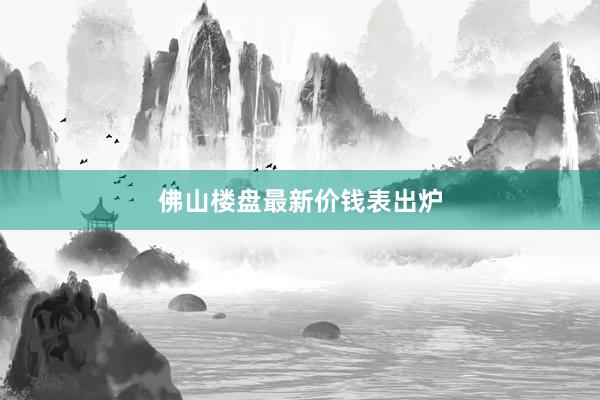 佛山楼盘最新价钱表出炉